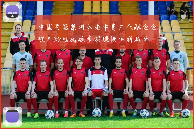 中国男篮集训队老中青三代融合合理年龄结构逐步实现换血新局面