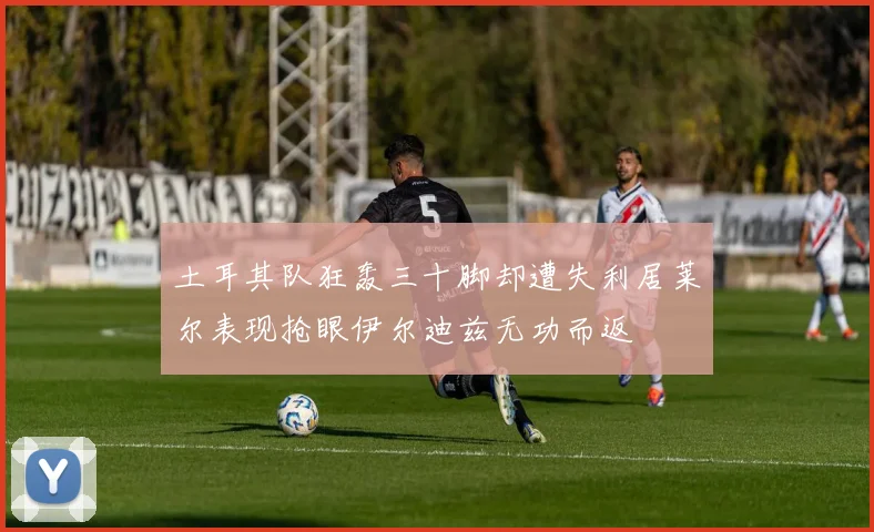 土耳其队狂轰三十脚却遭失利居莱尔表现抢眼伊尔迪兹无功而返
