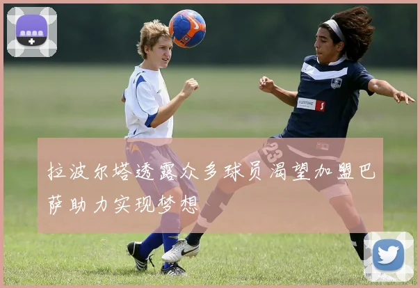 拉波尔塔透露众多球员渴望加盟巴萨助力实现梦想