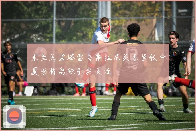 米兰总监塔雷与弗拉尼关系紧张今夏或将离职引发关注