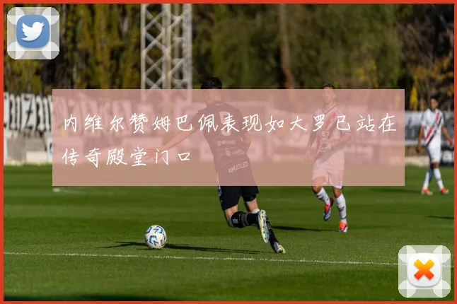 内维尔赞姆巴佩表现如大罗已站在传奇殿堂门口