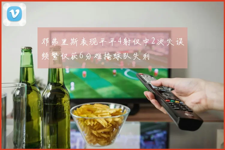 邓弗里斯表现平平4射仅中2次失误频繁仅获6分难掩球队失利