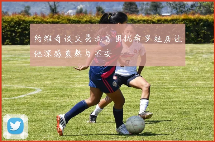 约维奇谈交易流言困扰希罗经历让他深感煎熬与不安