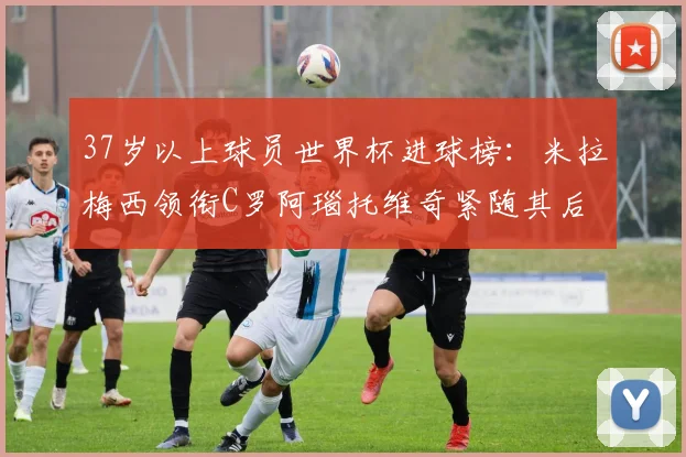 37岁以上球员世界杯进球榜：米拉梅西领衔C罗阿瑙托维奇紧随其后