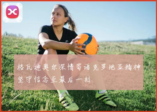 格瓦迪奥尔深情寄语克罗地亚精神坚守信念至最后一刻