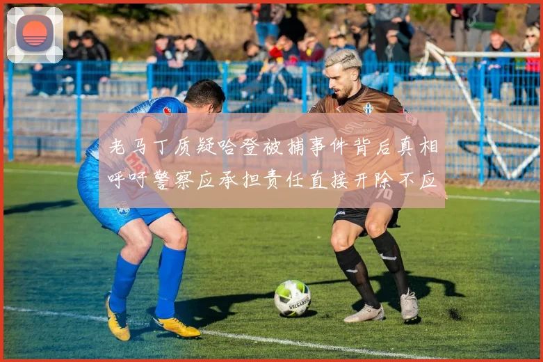 老马丁质疑哈登被捕事件背后真相呼吁警察应承担责任直接开除不应出风头