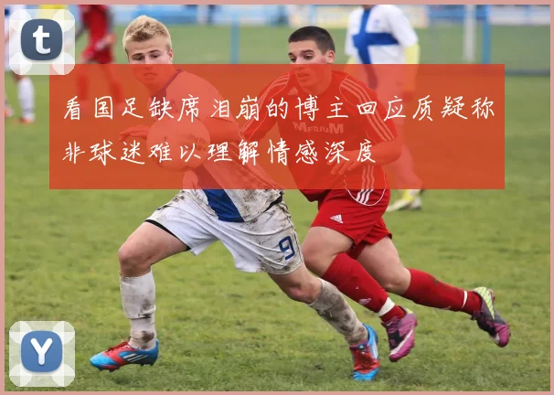看国足缺席泪崩的博主回应质疑称非球迷难以理解情感深度