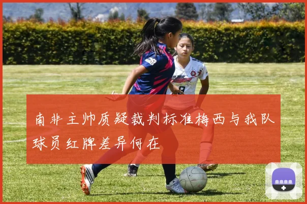 南非主帅质疑裁判标准梅西与我队球员红牌差异何在