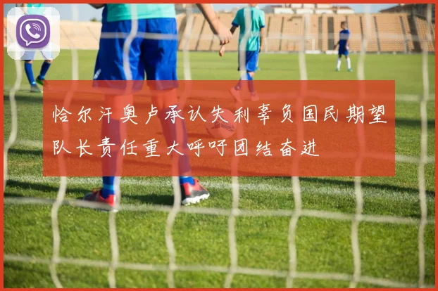 恰尔汗奥卢承认失利辜负国民期望队长责任重大呼吁团结奋进