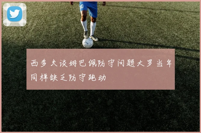 西多夫谈姆巴佩防守问题大罗当年同样缺乏防守跑动