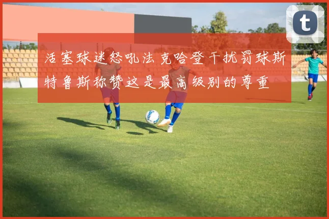 活塞球迷怒吼法克哈登干扰罚球斯特鲁斯称赞这是最高级别的尊重