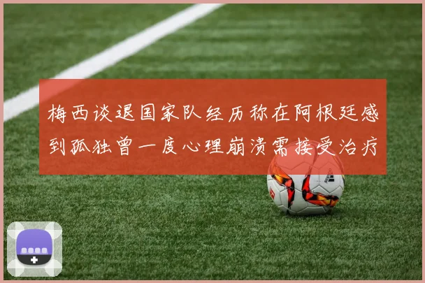 梅西谈退国家队经历称在阿根廷感到孤独曾一度心理崩溃需接受治疗