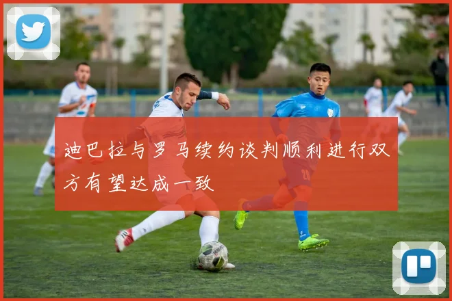 迪巴拉与罗马续约谈判顺利进行双方有望达成一致