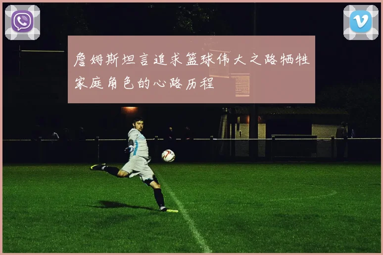 詹姆斯坦言追求篮球伟大之路牺牲家庭角色的心路历程