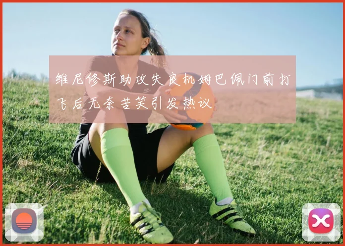 维尼修斯助攻失良机姆巴佩门前打飞后无奈苦笑引发热议