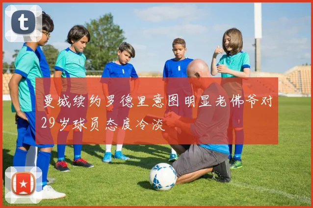 曼城续约罗德里意图明显老佛爷对29岁球员态度冷淡
