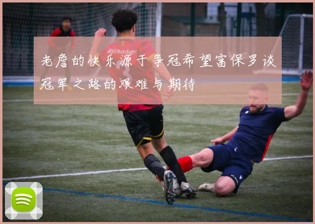 老詹的快乐源于争冠希望富保罗谈冠军之路的艰难与期待