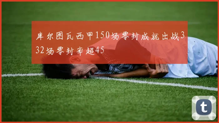 库尔图瓦西甲150场零封成就出战332场零封率超45