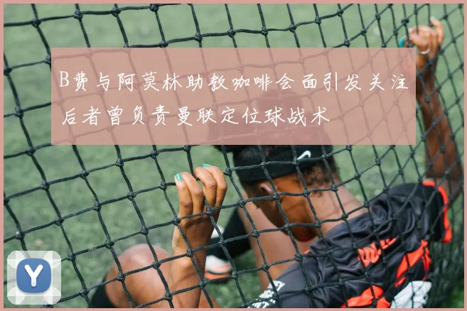 B费与阿莫林助教咖啡会面引发关注后者曾负责曼联定位球战术