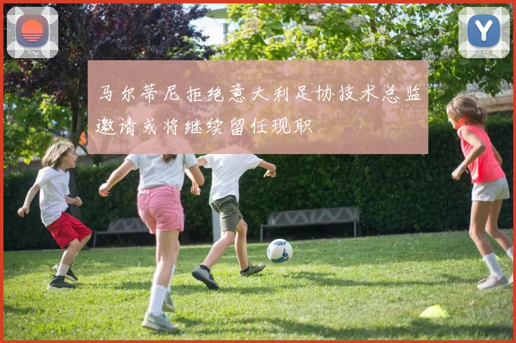 马尔蒂尼拒绝意大利足协技术总监邀请或将继续留任现职