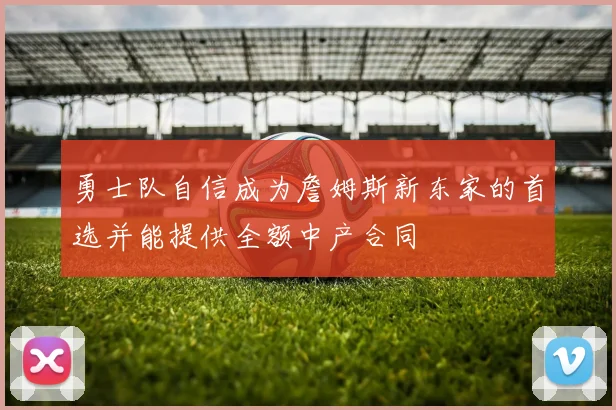 勇士队自信成为詹姆斯新东家的首选并能提供全额中产合同